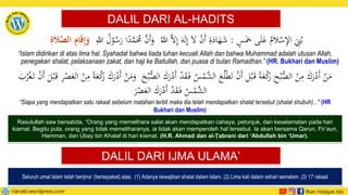 DALIL DARI AL-HADITS
Seluruh umat Islam telah berijma’ (bersepakat) atas: (1) Adanya kewajiban shalat dalam Islam. (2) Lima kali dalam sehari semalam. (3) 17 rakaat
ٍ
‫س‬َ‫مخ‬ ‫ى‬َ‫ل‬َ
‫ع‬ ُ
‫م‬َ‫ال‬ْ
‫س‬‫ي‬
‫إل‬‫ا‬ َ
‫ي‬
‫ِن‬ُ‫ب‬
:
ُ‫للا‬ َّ‫ال‬‫ي‬‫إ‬ َ‫ه‬َ‫ل‬‫ي‬‫إ‬ َ‫ال‬ ْ
‫ن‬َ‫أ‬ ‫ي‬
‫ة‬َ
‫اد‬َ
‫ه‬َ
‫ش‬
‫ي‬
‫للا‬ ُ
‫ل‬ْ
‫و‬ُ
‫س‬َ
‫ر‬ ‫ا‬ً
‫د‬َّ
‫م‬َُ
‫ُم‬ َّ
‫َن‬‫أ‬َ
‫و‬
ِ
‫ة‬َ‫ال‬َّ
‫الص‬ ِ
‫ام‬َ‫ق‬ِ‫إ‬َ
‫و‬
“Islam didirikan di atas lima hal. Syahadat bahwa tiada tuhan kecuali Allah dan bahwa Muhammad adalah utusan Allah,
penegakan shalat, pelaksanaan zakat, dan haji ke Baitullah, dan puasa di bulan Ramadhan.” (HR. Bukhari dan Muslim)
DALIL DARI IJMA ULAMA’
ْ
‫د‬َ
‫ق‬َ‫ف‬ ُ
‫س‬ْ
‫َّم‬
‫الش‬ َ
‫ع‬ُ‫ل‬ْ‫ط‬َ‫ت‬ ْ
‫ن‬َ‫أ‬ ‫ل‬ْ‫ب‬َ‫ق‬ ً‫ة‬َ
‫ع‬ْ
‫ك‬
َ
‫ر‬ ‫ي‬
‫ح‬ْ‫ب‬ُّ
‫الص‬ ْ
‫ن‬‫ي‬
‫م‬ َ
‫ك‬َ
‫ر‬ْ
‫َد‬‫أ‬ ْ
‫ن‬َ
‫م‬
َ
‫الع‬ ْ
‫ن‬‫ي‬
‫م‬ ً‫ة‬َ
‫ع‬ْ
‫ك‬
َ
‫ر‬ َ
‫ك‬َ
‫ر‬ْ
‫َد‬‫أ‬ ْ
‫ن‬َ
‫م‬َ
‫و‬ َ
‫ح‬ْ‫ب‬ُّ
‫الص‬ َ
‫ك‬َ
‫ر‬ْ
‫َد‬‫أ‬
ْ
‫ص‬
َ
‫ب‬ُ
‫ر‬ْ‫غ‬َ‫ت‬ ْ
‫ن‬َ‫أ‬ َ
‫ل‬ْ‫ب‬َ‫ق‬ ‫ي‬
‫ر‬
َ
‫ر‬ْ
‫ص‬َ
‫الع‬ َ
‫ك‬َ
‫ر‬ْ
‫َد‬‫أ‬ ْ
‫د‬َ
‫ق‬َ‫ف‬ ُ
‫س‬ْ
‫َّم‬
‫الش‬
“Siapa yang mendapatkan satu rakaat sebelum matahari terbit maka dia telah mendapatkan shalat tersebut (shalat shubuh)..." (HR
Bukhari dan Muslim)
Rasulullah saw bersabda, “Orang yang memelihara salat akan mendapatkan cahaya, petunjuk, dan keselamatan pada hari
kiamat. Begitu pula, orang yang tidak memeliharanya, ia tidak akan memperoleh hal tersebut. Ia akan bersama Qarun, Fir’aun,
Hamman, dan Ubay bin Khalaf di hari kiamat. (H.R. Ahmad dan al-Ṭabrani dari ‘Abdullah bin ‘Umar).
 