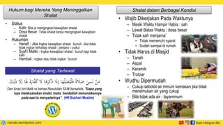 • Wajib Dikerjakan Pada Waktunya
– Meski Waktu Hampir Habis : sah
– Lewat Batas Waktu : dosa besar
– Tidak sah menjama’
• Tidak memenuhi syarat
• Sudah sampai di rumah
• Tidak Harus di Masjid
– Tanah
– Aspal
– Keramik
– Trotoar
• Wudhu Dipermudah
– Cukup sebotol air minum kemasan jika tidak
menemukan air yang cukup
– Bila tidak ada air : tayammum
Hukum bagi Mereka Yang Meninggalkan
Shalat
• Status
– Kafir: Bila ia mengingkari kewajiban shalat
– Dosa Besar: Tidak shalat tanpa mengingkari kewajiban
shalat
• Hukuman
– Hanafi : Jika Ingkar kewajiban shalat : bunuh. Jika tidak
tidak ingkar terhadap shalat : penjara – pukul
– Syafi’i Maliki : Ingkar kewajiban shalat : bunuh tapi tidak
kafir
– Hambali : ingkar atau tidak ingkar : bunuh
Shalat dalam Berbagai Kondisi
Shalat yang Terlewat
َ‫ذ‬ ‫ا‬َ
‫ذ‬‫إ‬ ‫ا‬َ
‫ه‬‫ي‬‫ل‬َ
‫ص‬ُ‫ي‬ْ‫ل‬َ‫ف‬ ً‫ة‬‫ال‬َ
‫ص‬ َ
‫ي‬‫ي‬
‫س‬َ‫ن‬ ْ
‫ن‬َ
‫م‬
‫إال‬ ‫ا‬ََ
‫َل‬ َ‫ة‬َ
‫ار‬َّ
‫ف‬َ
‫ك‬‫ال‬ ‫ا‬َ
‫ه‬َ
‫ر‬َ
‫ك‬
َ
َ‫ي‬‫ل‬َ
‫ذ‬
Dari Anas bin Malik ra bahwa Rasulullah SAW bersabda, “Siapa yang
lupa melaksanakan shalat, maka hendaklah menunaikannya
pada saat ia menyadarinya”. (HR Bukhari Muslim)
 