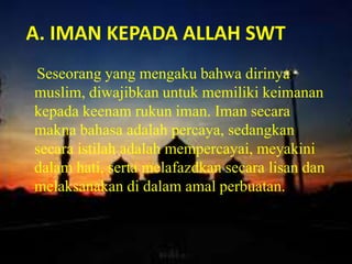 A. IMAN KEPADA ALLAH SWT
Seseorang yang mengaku bahwa dirinya
muslim, diwajibkan untuk memiliki keimanan
kepada keenam rukun iman. Iman secara
makna bahasa adalah percaya, sedangkan
secara istilah adalah mempercayai, meyakini
dalam hati, serta melafazdkan secara lisan dan
melaksanakan di dalam amal perbuatan.
beriman kepada Allah Swt.
 