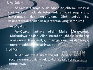 4. As-Salam
As-Salam artinya Allah Maha Sejahtera. Maksud
dari As-Salam adalah keterhindaran dari segala aib,
kekurangan, dan kepenuhan. Oleh sebab itu,
kesejahteraan adalah kesejahteraan yang sempurna.
5. Asy-Syakur
Asy-Syakur artinya Allah Maha Mensyukuri.
Maksudnya adalah Allah memberi pahala terhadap
amal-amal hamba-Nya, memaafkan kesalahannya,
menambahkan nikmat-Nya.
6. Al-’Adl
Al-‘Adl Artinya Allah Maha Adil. Pengertian adil
secara umum adalah meletakkan segala sesuatu di
tempatnya.
 