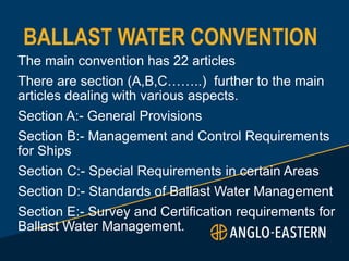 BALLAST WATER CONVENTION
The main convention has 22 articles
There are section (A,B,C……..) further to the main
articles dealing with various aspects.
Section A:- General Provisions
Section B:- Management and Control Requirements
for Ships
Section C:- Special Requirements in certain Areas
Section D:- Standards of Ballast Water Management
Section E:- Survey and Certification requirements for
Ballast Water Management.
 