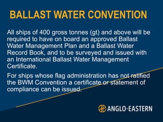 BALLAST WATER CONVENTION
All ships of 400 gross tonnes (gt) and above will be
required to have on board an approved Ballast
Water Management Plan and a Ballast Water
Record Book, and to be surveyed and issued with
an International Ballast Water Management
Certificate.
For ships whose flag administration has not ratified
the BWM Convention a certificate or statement of
compliance can be issued.
 