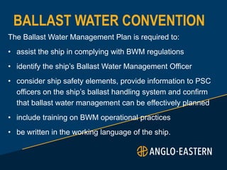 BALLAST WATER CONVENTION
The Ballast Water Management Plan is required to:
• assist the ship in complying with BWM regulations
• identify the ship’s Ballast Water Management Officer
• consider ship safety elements, provide information to PSC
officers on the ship’s ballast handling system and confirm
that ballast water management can be effectively planned
• include training on BWM operational practices
• be written in the working language of the ship.
 