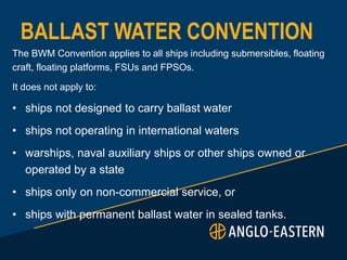 BALLAST WATER CONVENTION
The BWM Convention applies to all ships including submersibles, floating
craft, floating platforms, FSUs and FPSOs.
It does not apply to:
• ships not designed to carry ballast water
• ships not operating in international waters
• warships, naval auxiliary ships or other ships owned or
operated by a state
• ships only on non-commercial service, or
• ships with permanent ballast water in sealed tanks.
 