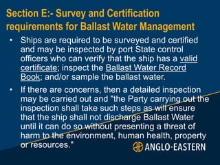 Section E:- Survey and Certification
requirements for Ballast Water Management
• Ships are required to be surveyed and certified
and may be inspected by port State control
officers who can verify that the ship has a valid
certificate; inspect the Ballast Water Record
Book; and/or sample the ballast water.
• If there are concerns, then a detailed inspection
may be carried out and "the Party carrying out the
inspection shall take such steps as will ensure
that the ship shall not discharge Ballast Water
until it can do so without presenting a threat of
harm to the environment, human health, property
or resources."
 