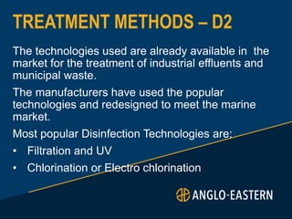 TREATMENT METHODS – D2
The technologies used are already available in the
market for the treatment of industrial effluents and
municipal waste.
The manufacturers have used the popular
technologies and redesigned to meet the marine
market.
Most popular Disinfection Technologies are:
• Filtration and UV
• Chlorination or Electro chlorination
 