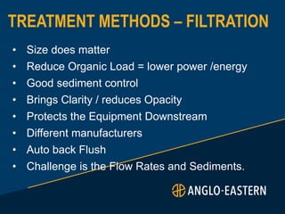 TREATMENT METHODS – FILTRATION
• Size does matter
• Reduce Organic Load = lower power /energy
• Good sediment control
• Brings Clarity / reduces Opacity
• Protects the Equipment Downstream
• Different manufacturers
• Auto back Flush
• Challenge is the Flow Rates and Sediments.
 