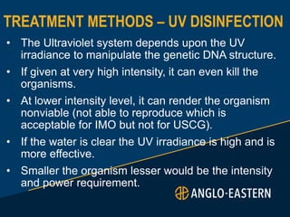 TREATMENT METHODS – UV DISINFECTION
• The Ultraviolet system depends upon the UV
irradiance to manipulate the genetic DNA structure.
• If given at very high intensity, it can even kill the
organisms.
• At lower intensity level, it can render the organism
nonviable (not able to reproduce which is
acceptable for IMO but not for USCG).
• If the water is clear the UV irradiance is high and is
more effective.
• Smaller the organism lesser would be the intensity
and power requirement.
 