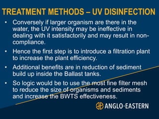 TREATMENT METHODS – UV DISINFECTION
• Conversely if larger organism are there in the
water, the UV intensity may be ineffective in
dealing with it satisfactorily and may result in non-
compliance.
• Hence the first step is to introduce a filtration plant
to increase the plant efficiency.
• Additional benefits are in reduction of sediment
build up inside the Ballast tanks.
• So logic would be to use the most fine filter mesh
to reduce the size of organisms and sediments
and increase the BWTS effectiveness.
 