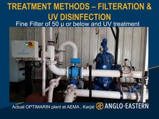 TREATMENT METHODS – FILTERATION &
UV DISINFECTION
Fine Filter of 50 µ or below and UV treatment
Actual OPTIMARIN plant at AEMA , Karjat
 