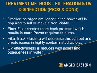 TREATMENT METHODS – FILTERATION & UV
DISINFECTION (PROS & CONS)
• Smaller the organism, lesser is the power of UV
required to Kill or make it Non Viable.
• Finer Filter creates more back pressure which
results in more Power required to pump.
• Filter Back Flushing will decrease through put and
create issues in highly contaminated waters.
• UV effectiveness is reduces with increasing
opaqueness in water.
 
