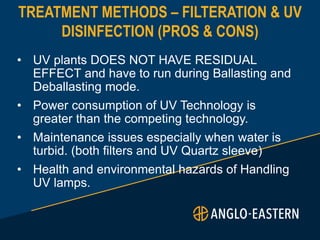 TREATMENT METHODS – FILTERATION & UV
DISINFECTION (PROS & CONS)
• UV plants DOES NOT HAVE RESIDUAL
EFFECT and have to run during Ballasting and
Deballasting mode.
• Power consumption of UV Technology is
greater than the competing technology.
• Maintenance issues especially when water is
turbid. (both filters and UV Quartz sleeve)
• Health and environmental hazards of Handling
UV lamps.
 