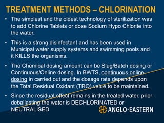 TREATMENT METHODS – CHLORINATION
• The simplest and the oldest technology of sterilization was
to add Chlorine Tablets or dose Sodium Hypo Chlorite into
the water.
• This is a strong disinfectant and has been used in
Municipal water supply systems and swimming pools and
it KILLS the organisms.
• The Chemical dosing amount can be Slug/Batch dosing or
Continuous/Online dosing. In BWTS, continuous online
dosing in carried out and the dosage rate depends upon
the Total Residual Oxidant (TRO) value to be maintained.
• Since the residual effect remains in the treated water, prior
deballasting the water is DECHLORINATED or
NEUTRALISED
 