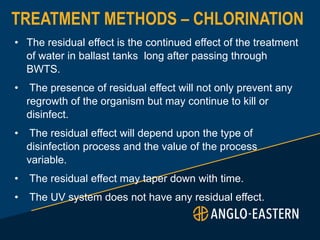 TREATMENT METHODS – CHLORINATION
• The residual effect is the continued effect of the treatment
of water in ballast tanks long after passing through
BWTS.
• The presence of residual effect will not only prevent any
regrowth of the organism but may continue to kill or
disinfect.
• The residual effect will depend upon the type of
disinfection process and the value of the process
variable.
• The residual effect may taper down with time.
• The UV system does not have any residual effect.
 