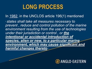 LONG PROCESS
In 1982, in the UNCLOS article 196(1) mentioned
“ states shall take all measures necessary to
prevent , reduce and control pollution of the marine
environment resulting from the use of technologies
under their jurisdiction or control , or the
intentional or accidental introduction of
species, alien or new, to a particular marine
environment, which may cause significant and
harmful changes thereto.”
 