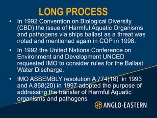 LONG PROCESS
• In 1992 Convention on Biological Diversity
(CBD) the issue of Harmful Aquatic Organisms
and pathogens via ships ballast as a threat was
noted and mentioned again in COP in 1998.
• In 1992 the United Nations Conference on
Environment and Development UNCED
requested IMO to consider rules for the Ballast
Water Discharge.
• IMO ASSEMBLY resolution A 774(18) in 1993
and A 868(20) in 1997 adopted the purpose of
addressing the transfer of Harmful Aquatic
organisms and pathogens
 