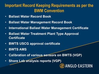 • Ballast Water Record Book
• Ballast Water Management Record Book
• International Ballast Water Management Certificate
• Ballast Water Treatment Plant Type Approval
Certificate
• BWTS USCG approval certificate
• BWTS AMS
• Calibration of various sensors on BWTS (VGP)
• Shore Lab analysis reports (VGP)
Important Record Keeping Requirements as per the
BWM Convention
 
