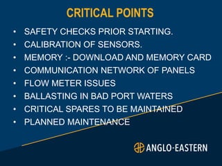 CRITICAL POINTS
• SAFETY CHECKS PRIOR STARTING.
• CALIBRATION OF SENSORS.
• MEMORY :- DOWNLOAD AND MEMORY CARD
• COMMUNICATION NETWORK OF PANELS
• FLOW METER ISSUES
• BALLASTING IN BAD PORT WATERS
• CRITICAL SPARES TO BE MAINTAINED
• PLANNED MAINTENANCE
 