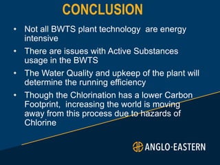 CONCLUSION
• Not all BWTS plant technology are energy
intensive
• There are issues with Active Substances
usage in the BWTS
• The Water Quality and upkeep of the plant will
determine the running efficiency
• Though the Chlorination has a lower Carbon
Footprint, increasing the world is moving
away from this process due to hazards of
Chlorine
 
