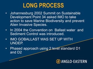 LONG PROCESS
• Johannesburg 2002 Summit on Sustainable
Development Point 34 asked IMO to take
action to save Marine Biodiversity and prevent
Alien Invasive Species.
• In 2004 the Convention on Ballast water and
Sediment Control was introduced.
• IMO GOBALLAST WAS SET UP WITH
UNDEP.
• Phased approach using 2 level standard D1
and D2
 
