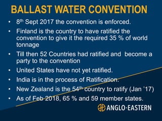 BALLAST WATER CONVENTION
• 8th Sept 2017 the convention is enforced.
• Finland is the country to have ratified the
convention to give it the required 35 % of world
tonnage
• Till then 52 Countries had ratified and become a
party to the convention
• United States have not yet ratified.
• India is in the process of Ratification.
• New Zealand is the 54th country to ratify (Jan ’17)
• As of Feb 2018, 65 % and 59 member states.
 