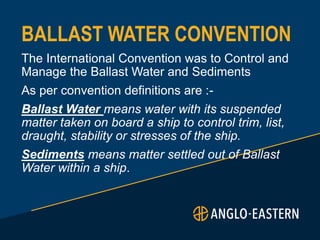 BALLAST WATER CONVENTION
The International Convention was to Control and
Manage the Ballast Water and Sediments
As per convention definitions are :-
Ballast Water means water with its suspended
matter taken on board a ship to control trim, list,
draught, stability or stresses of the ship.
Sediments means matter settled out of Ballast
Water within a ship.
 