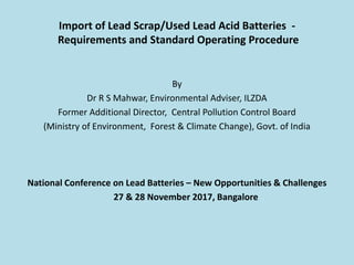 Import of Lead Scrap/Used Lead Acid Batteries -
Requirements and Standard Operating Procedure
By
Dr R S Mahwar, Environmental Adviser, ILZDA
Former Additional Director, Central Pollution Control Board
(Ministry of Environment, Forest & Climate Change), Govt. of India
National Conference on Lead Batteries – New Opportunities & Challenges
27 & 28 November 2017, Bangalore
 
