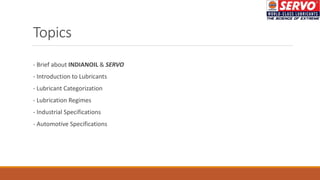 Topics
- Brief about INDIANOIL & SERVO
- Introduction to Lubricants
- Lubricant Categorization
- Lubrication Regimes
- Industrial Specifications
- Automotive Specifications
 