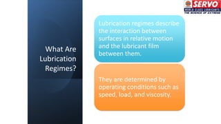 What Are
Lubrication
Regimes?
Lubrication regimes describe
the interaction between
surfaces in relative motion
and the lubricant film
between them.
They are determined by
operating conditions such as
speed, load, and viscosity.
 