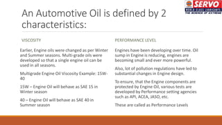 An Automotive Oil is defined by 2
characteristics:
VISCOSITY
Earlier, Engine oils were changed as per Winter
and Summer seasons. Multi-grade oils were
developed so that a single engine oil can be
used in all seasons.
Multigrade Engine Oil Viscosity Example: 15W-
40
15W – Engine Oil will behave as SAE 15 in
Winter season
40 – Engine Oil will behave as SAE 40 in
Summer season
PERFORMANCE LEVEL
Engines have been developing over time. Oil
sump in Engine is reducing, engines are
becoming small and ever more powerful.
Also, lot of pollution regulations have led to
substantial changes in Engine design.
To ensure, that the Engine components are
protected by Engine Oil, various tests are
developed by Performance setting agencies
such as API, ACEA, JASO, etc.
These are called as Performance Levels
 