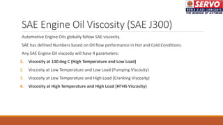 SAE Engine Oil Viscosity (SAE J300)
Automotive Engine Oils globally follow SAE viscosity.
SAE has defined Numbers based on Oil flow performance in Hot and Cold Conditions.
Any SAE Engine Oil viscosity will have 4 parameters:
1. Viscosity at 100 deg C (High Temperature and Low Load)
2. Viscosity at Low Temperature and Low Load (Pumping Viscosity)
3. Viscosity at Low Temperature and High Load (Cranking Viscosity)
4. Viscosity at High Temperature and High Load (HTHS Viscosity)
 