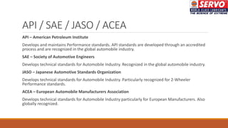 API / SAE / JASO / ACEA
API – American Petroleum Institute
Develops and maintains Performance standards. API standards are developed through an accredited
process and are recognized in the global automobile industry.
SAE – Society of Automotive Engineers
Develops technical standards for Automobile Industry. Recognized in the global automobile industry.
JASO – Japanese Automotive Standards Organization
Develops technical standards for Automobile Industry. Particularly recognized for 2-Wheeler
Performance standards.
ACEA – European Automobile Manufacturers Association
Develops technical standards for Automobile Industry particularly for European Manufacturers. Also
globally recognized.
 
