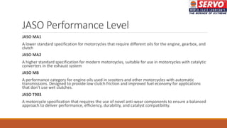 JASO Performance Level
JASO MA1
A lower standard specification for motorcycles that require different oils for the engine, gearbox, and
clutch
JASO MA2
A higher standard specification for modern motorcycles, suitable for use in motorcycles with catalytic
converters in the exhaust system
JASO MB
A performance category for engine oils used in scooters and other motorcycles with automatic
transmissions. Designed to provide low clutch friction and improved fuel economy for applications
that don't use wet clutches.
JASO T903
A motorcycle specification that requires the use of novel anti-wear components to ensure a balanced
approach to deliver performance, efficiency, durability, and catalyst compatibility.
 