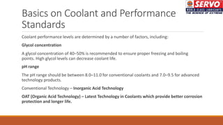 Basics on Coolant and Performance
Standards
Coolant performance levels are determined by a number of factors, including:
Glycol concentration
A glycol concentration of 40–50% is recommended to ensure proper freezing and boiling
points. High glycol levels can decrease coolant life.
pH range
The pH range should be between 8.0–11.0 for conventional coolants and 7.0–9.5 for advanced
technology products.
Conventional Technology – Inorganic Acid Technology
OAT (Organic Acid Technology) – Latest Technology in Coolants which provide better corrosion
protection and longer life.
 