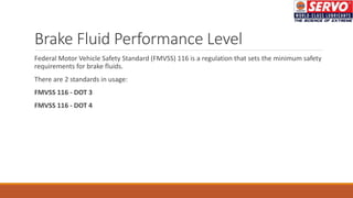 Brake Fluid Performance Level
Federal Motor Vehicle Safety Standard (FMVSS) 116 is a regulation that sets the minimum safety
requirements for brake fluids.
There are 2 standards in usage:
FMVSS 116 - DOT 3
FMVSS 116 - DOT 4
 