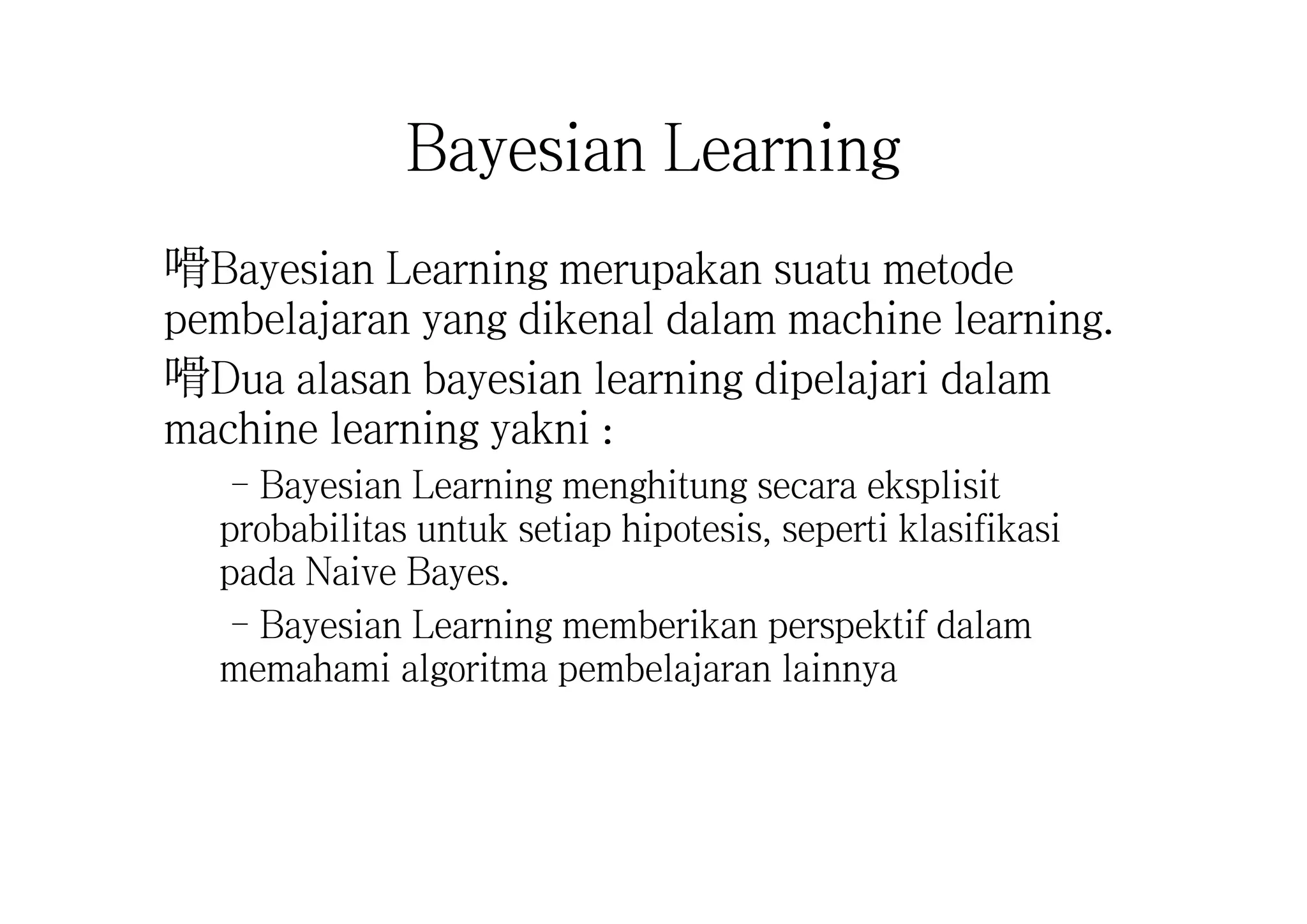 Bayesian Learning
嗗Bayesian Learning merupakan suatu metode
pembelajaran yang dikenal dalam machine learning.
嗗Dua alasan bayesian learning dipelajari dalam
machine learning yakni :
–Bayesian Learning menghitung secara eksplisit
probabilitas untuk setiap hipotesis, seperti klasifikasi
pada Naive Bayes.
–Bayesian Learning memberikan perspektif dalam
memahami algoritma pembelajaran lainnya
 