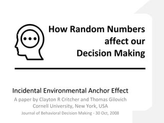 How Random Numbers
affect our
Decision Making
Incidental Environmental Anchor Effect
A paper by Clayton R Critcher and Thomas Gilovich
Cornell University, New York, USA
Journal of Behavioral Decision Making - 30 Oct, 2008
 
