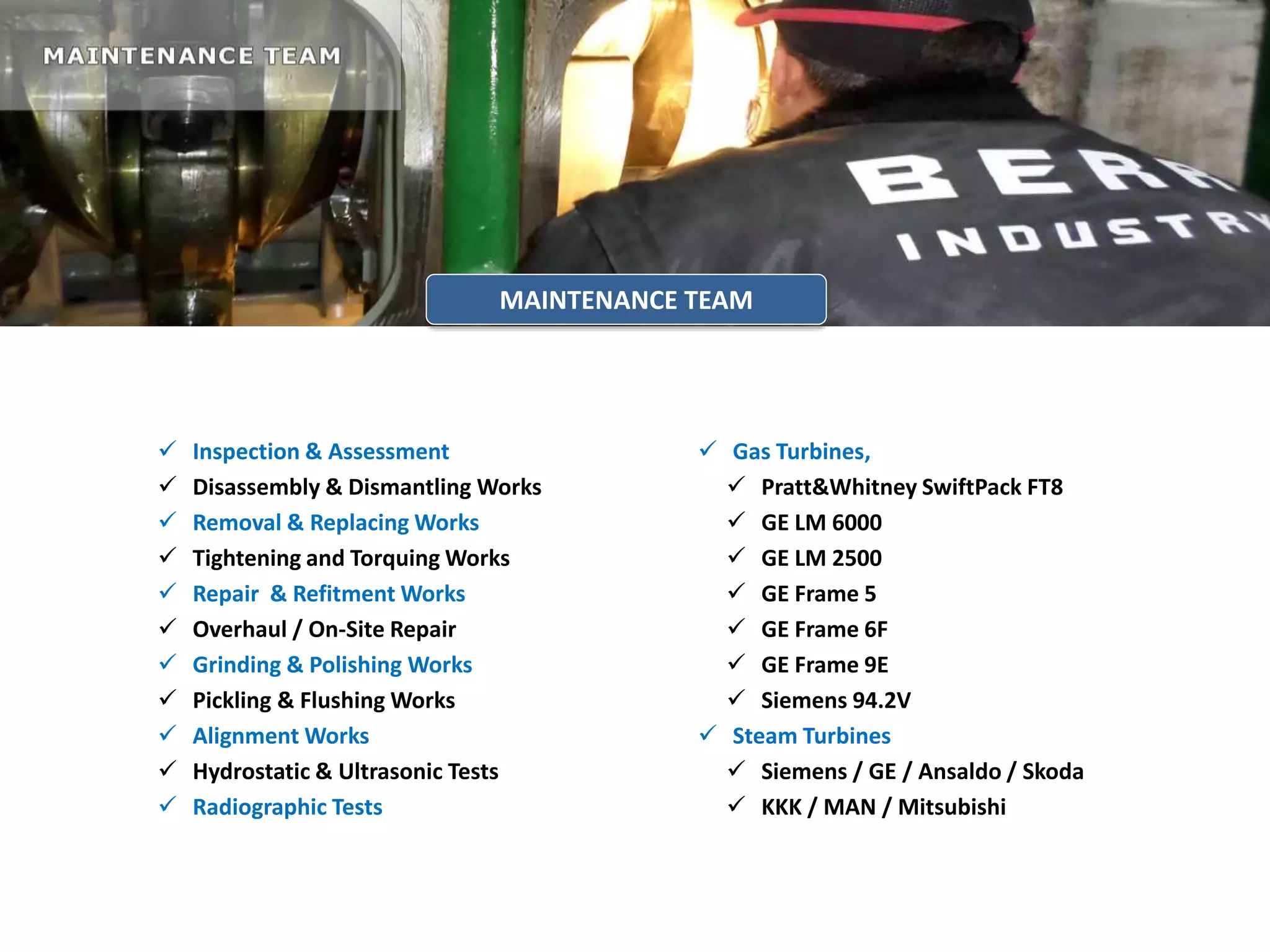  Inspection & Assessment
 Disassembly & Dismantling Works
 Removal & Replacing Works
 Tightening and Torquing Works
 Repair & Refitment Works
 Overhaul / On-Site Repair
 Grinding & Polishing Works
 Pickling & Flushing Works
 Alignment Works
 Hydrostatic & Ultrasonic Tests
 Radiographic Tests
 Gas Turbines,
 Pratt&Whitney SwiftPack FT8
 GE LM 6000
 GE LM 2500
 GE Frame 5
 GE Frame 6F
 GE Frame 9E
 Siemens 94.2V
 Steam Turbines
 Siemens / GE / Ansaldo / Skoda
 KKK / MAN / Mitsubishi
MAINTENANCE TEAM
 