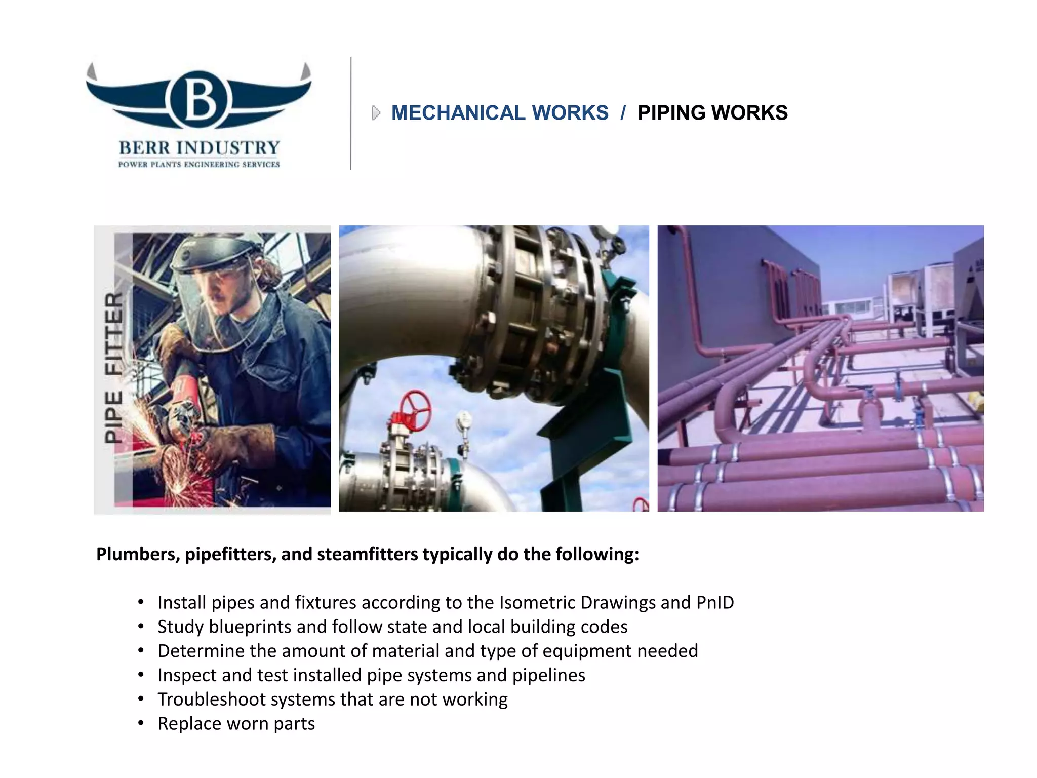 MECHANICAL WORKS / PIPING WORKS
Plumbers, pipefitters, and steamfitters typically do the following:
• Install pipes and fixtures according to the Isometric Drawings and PnID
• Study blueprints and follow state and local building codes
• Determine the amount of material and type of equipment needed
• Inspect and test installed pipe systems and pipelines
• Troubleshoot systems that are not working
• Replace worn parts
 