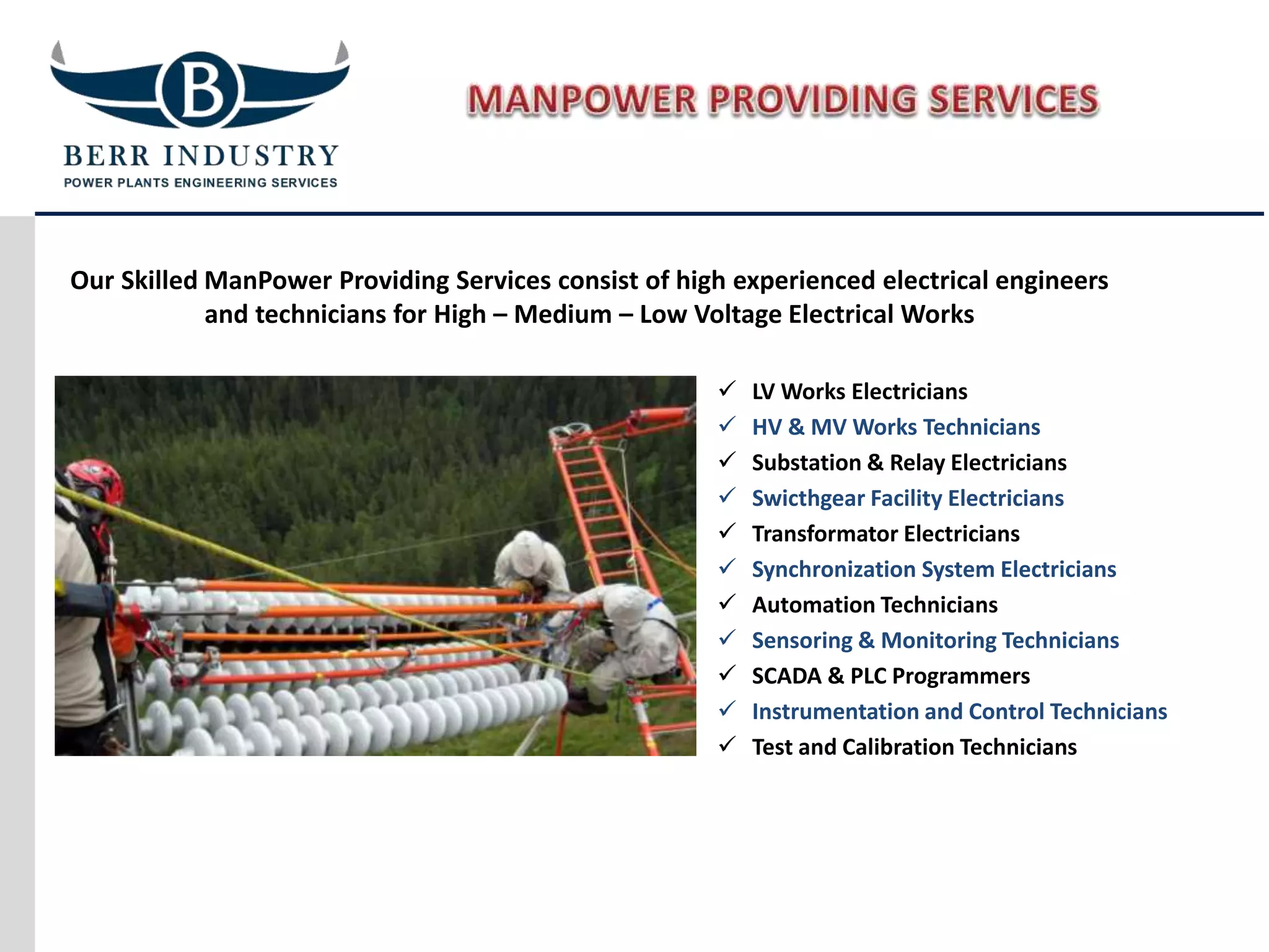 Our Skilled ManPower Providing Services consist of high experienced electrical engineers
and technicians for High – Medium – Low Voltage Electrical Works
 LV Works Electricians
 HV & MV Works Technicians
 Substation & Relay Electricians
 Swicthgear Facility Electricians
 Transformator Electricians
 Synchronization System Electricians
 Automation Technicians
 Sensoring & Monitoring Technicians
 SCADA & PLC Programmers
 Instrumentation and Control Technicians
 Test and Calibration Technicians
 