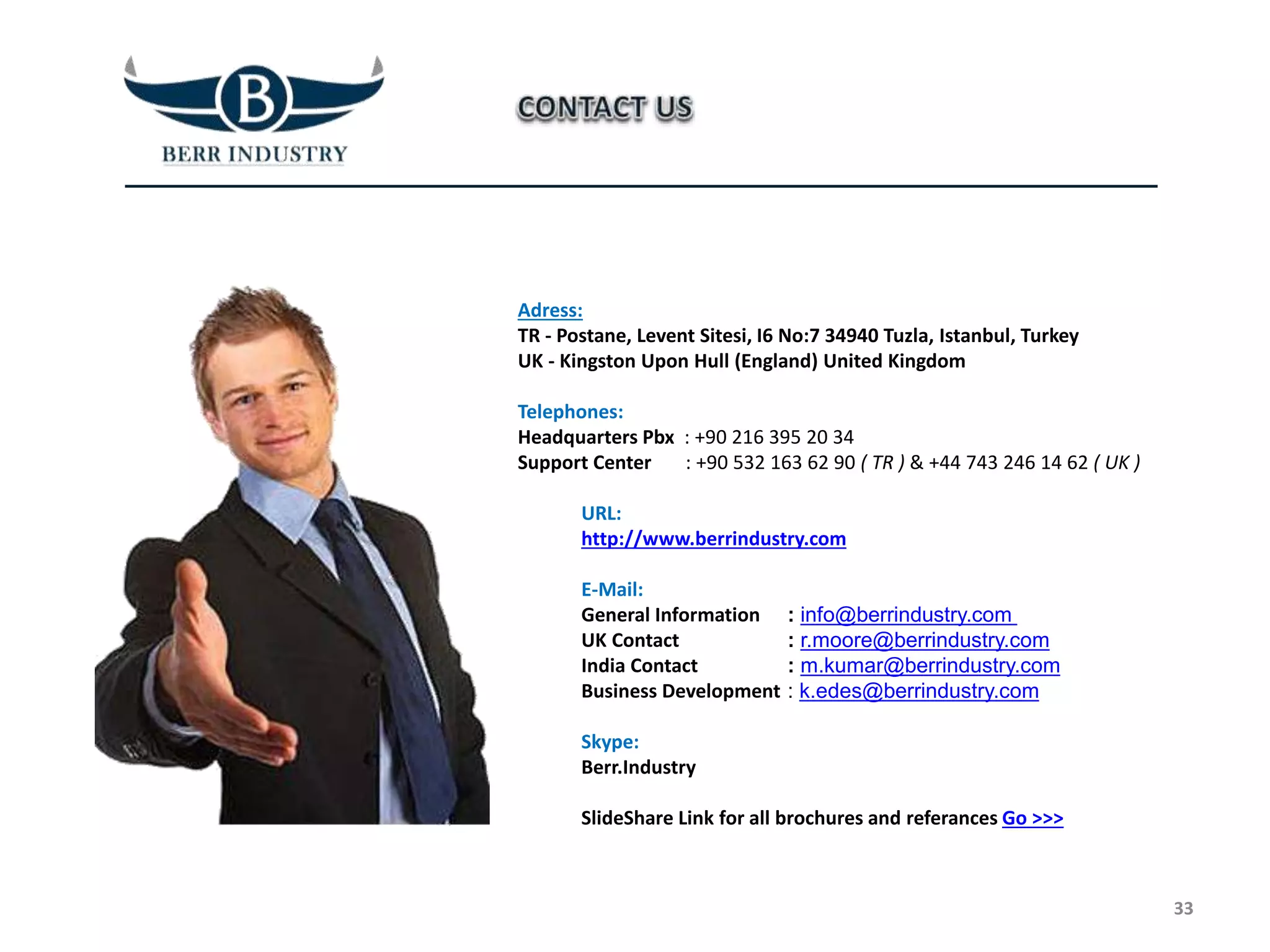 Adress:
TR - Postane, Levent Sitesi, I6 No:7 34940 Tuzla, Istanbul, Turkey
UK - Kingston Upon Hull (England) United Kingdom
Telephones:
Headquarters Pbx : +90 216 395 20 34
Support Center : +90 532 163 62 90 ( TR ) & +44 743 246 14 62 ( UK )
URL:
http://www.berrindustry.com
E-Mail:
General Information
UK Contact
India Contact
Business Development
Skype:
Berr.Industry
SlideShare Link for all brochures and referances Go >>>
33
: info@berrindustry.com
: r.moore@berrindustry.com
: m.kumar@berrindustry.com
: k.edes@berrindustry.com
 