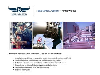 MECHANICAL WORKS / PIPING WORKS
Plumbers, pipefitters, and steamfitters typically do the following:
• Install pipes and fixtures according to the Isometric Drawings and PnID
• Study blueprints and follow state and local building codes
• Determine the amount of material and type of equipment needed
• Inspect and test installed pipe systems and pipelines
• Troubleshoot systems that are not working
• Replace worn parts
 