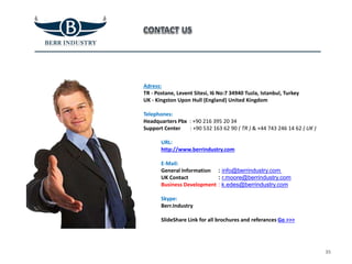Adress:
TR - Postane, Levent Sitesi, I6 No:7 34940 Tuzla, Istanbul, Turkey
UK - Kingston Upon Hull (England) United Kingdom
Telephones:
Headquarters Pbx : +90 216 395 20 34
Support Center : +90 532 163 62 90 ( TR ) & +44 743 246 14 62 ( UK )
URL:
http://www.berrindustry.com
E-Mail:
General Information
UK Contact
Business Development
Skype:
Berr.Industry
SlideShare Link for all brochures and referances Go >>>
35
: info@berrindustry.com
: r.moore@berrindustry.com
: k.edes@berrindustry.com
 