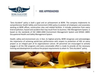 "Zero Accident" policy is both a goal and an achievement at BERR. The company implements its
comprehensive Health Safety and Environment (HSE) policy to protect all employees and associates
working at BERR offices, construction sites and related facilities. It includes protection from every
kind of pollution, hazard and accident that may result from its business. HSE Management System, is
based on the standards of ISO 14001:2004 Environment Management System and OHSAS 18001
Occupational Health and Safety Management System.
Health, safety and environment are, in fact, its highest priority. BERR recognizes and acknowledges
the importance of achieving world-class performance with respect to protection of HSE on every
project as an integral part of its organizational culture. All personnel are encouraged to actively
engage in all the HSE programs and every conceivable effort is made to provide all the necessary
training and development to enforce the project requirements to attain its “Zero Accident” policy.
8
 