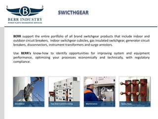 BERR support the entire portfolio of all brand switchgear products that include indoor and
outdoor circuit breakers, indoor switchgear cubicles, gas insulated switchgear, generator circuit
breakers, disconnectors, instrument transformers and surge arrestors.
Use BERR's know-how to identify opportunities for improving system and equipment
performance, optimizing your processes economically and technically, with regulatory
compliance.
 