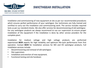 Installation and commissioning of new equipment at site as per our recommended procedures
which ensures perfect performance of your switchgear. Our technicians are fully trained and
certified to carry out the installation and commissioning work. The service includes required
tests as per our standard checks. We also offer services for decommissioning of old switchgear.
For any switchgear products we always recommend to use our supervision to ensure proper
installation of the equipment if the installation is done by other service providers for the
complete plant.
Installation for medium voltage and high voltage products are performed
experienced BEER experts for high reliability and optimum life-cycle performance from first
operation. Contact BEER for Installation services for MV and HV switchgear products. Full
installation services include:
• Decommissioning and removal of old switchgear.
• Site supervision.
• Installation and erection of new equipment.
• Functional testing and site handover.
 