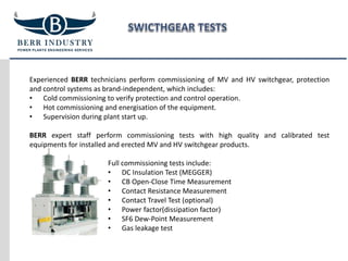 Experienced BERR technicians perform commissioning of MV and HV switchgear, protection
and control systems as brand-independent, which includes:
• Cold commissioning to verify protection and control operation.
• Hot commissioning and energisation of the equipment.
• Supervision during plant start up.
BERR expert staff perform commissioning tests with high quality and calibrated test
equipments for installed and erected MV and HV switchgear products.
Full commissioning tests include:
• DC Insulation Test (MEGGER)
• CB Open-Close Time Measurement
• Contact Resistance Measurement
• Contact Travel Test (optional)
• Power factor(dissipation factor)
• SF6 Dew-Point Measurement
• Gas leakage test
 