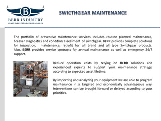 The portfolio of preventive maintenance services includes routine planned maintenance,
breaker diagnostics and condition assessment of switchgear. BERR provides complete solutions
for inspection, maintenance, retrofit for all brand and all type Switchgear products.
Also, BERR provides service contracts for annual maintenance as well as emergency 24/7
support.
Reduce operation costs by relying on BERR solutions and
experienced experts to support your maintenance strategy,
according to expected asset lifetime.
By inspecting and analyzing your equipment we are able to program
maintenance in a targeted and economically advantageous way.
Interventions can be brought forward or delayed according to your
priorities.
 