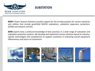 BERR‘s Power Systems Solutions provide support for the turnkey projects for various industries
and utilities that include greenfield MV/HV substations, substation expansion, protection,
SCADA and network controls.
BERR experts have a profound knowledge of best practices in a wide range of substation and
substation protection systems. We develop and implement service solutions based on industry-
specific technologies and competences to support customers in improving overall equipment
effectiveness and return on investment.
 