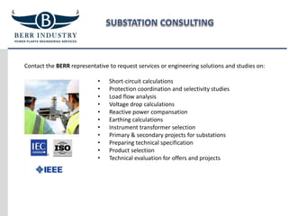 Contact the BERR representative to request services or engineering solutions and studies on:
• Short-circuit calculations
• Protection coordination and selectivity studies
• Load flow analysis
• Voltage drop calculations
• Reactive power compansation
• Earthing calculations
• Instrument transformer selection
• Primary & secondary projects for substations
• Preparing technical specification
• Product selection
• Technical evaluation for offers and projects
 